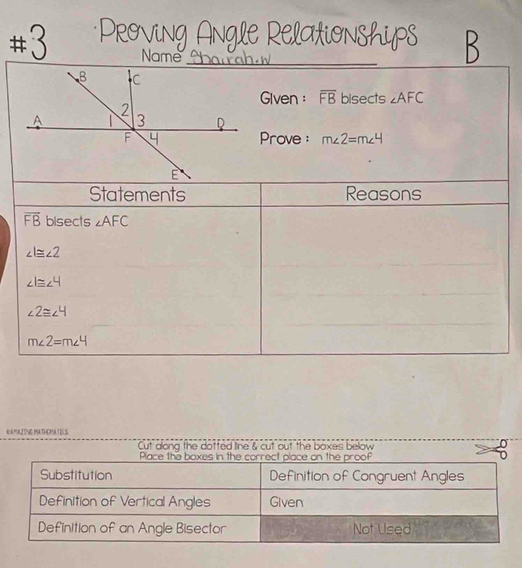 # 3 
_ 
Name . 
Given : overline FB bisects ∠ AFC
Prove : m∠ 2=m∠ 4
Statements Reasons
overline FB bisects ∠ AFC
∠ l≌ ∠ 2
∠ 1≌ ∠ 4
∠ 2≌ ∠ 4
m∠ 2=m∠ 4
QAMAZING MATHEMATILS 
Cut dong the dotted line & cut out the boxes below