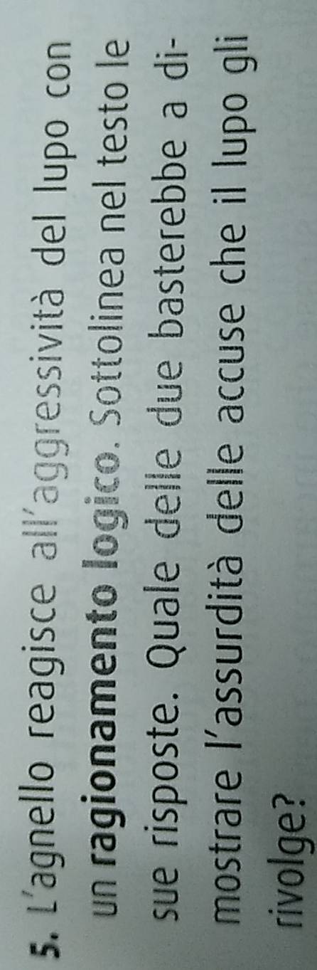 L'agnello reagisce all'aggressività del lupo con 
un ragionamento logico. Sottolinea nel testo le 
sue risposte. Quale delle due basterebbe a di- 
mostrare l'assurdità delle accuse che il lupo gli 
rivolge?