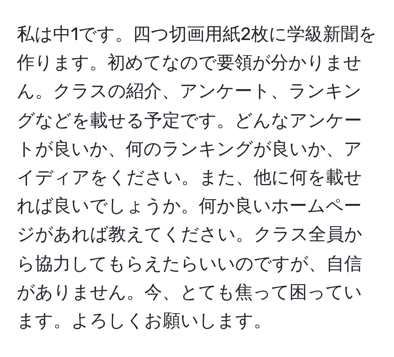 私は中1です。四つ切画用紙2枚に学級新聞を作ります。初めてなので要領が分かりません。クラスの紹介、アンケート、ランキングなどを載せる予定です。どんなアンケートが良いか、何のランキングが良いか、アイディアをください。また、他に何を載せれば良いでしょうか。何か良いホームページがあれば教えてください。クラス全員から協力してもらえたらいいのですが、自信がありません。今、とても焦って困っています。よろしくお願いします。