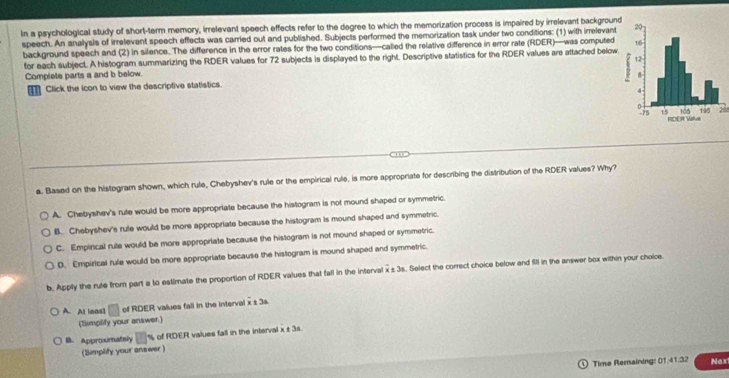 In a psychological study of short-term memory, irrelevant speech effects refer to the degree to which the memorization process is impaired by irrelevant background
speech. An analysls of irrelevant speech effects was carried out and published. Subjects performed the memorization task under two conditions: (1) with irrelevant
background speech and (2) in silence. The difference in the error rates for the two conditions—called the relative difference in error rate (RDER)—was computed
for each subject. A histogram summarizing the RDER values for 72 subjects is displayed to the right. Descriptive statistics for the RDER values are attached below
Complete parts a and b below. 
Click the icon to view the descriptive statistics.
28
a. Based on the histogram shown, which rule, Chebyshev's rule or the empirical rule, is more appropriate for describing the distribution of the RDER values? Why?
A. Chebyshev's rute would be more appropriate because the histogram is not mound shaped or symmetric.
B. Chebyshev's rule would be more appropriate because the histogram is mound shaped and symmetric.
C. Empirical rule would be more appropriate because the histogram is not mound shaped or symmetric.
D. Empirical rule would be more appropriate because the histogram is mound shaped and symmetric.
b. Apply the rule from part a to estimate the proportion of RDER values that fall in the interval x ± 3s. Select the correct choice below and filI in the answer box within your choice.
A. Al leas1 □ of RDER values fall in the interval x t 3a
(Simplify your answer.)
B. Approumatsly % of RDER values fall in the interval x ± 3s.
(Simplify your answer )
Time Remaining: 01:41:32 Naxi