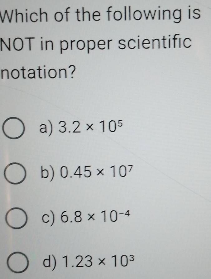 Which of the following is
NOT in proper scientific
notation?
a) 3.2* 10^5
b) 0.45* 10^7
c) 6.8* 10^(-4)
d) 1.23* 10^3