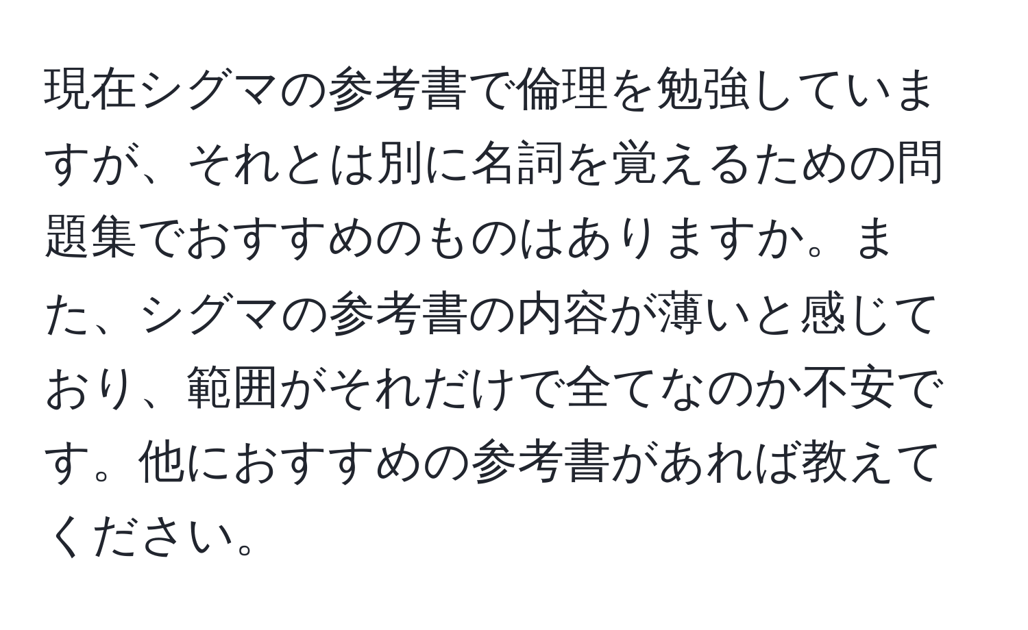 現在シグマの参考書で倫理を勉強していますが、それとは別に名詞を覚えるための問題集でおすすめのものはありますか。また、シグマの参考書の内容が薄いと感じており、範囲がそれだけで全てなのか不安です。他におすすめの参考書があれば教えてください。