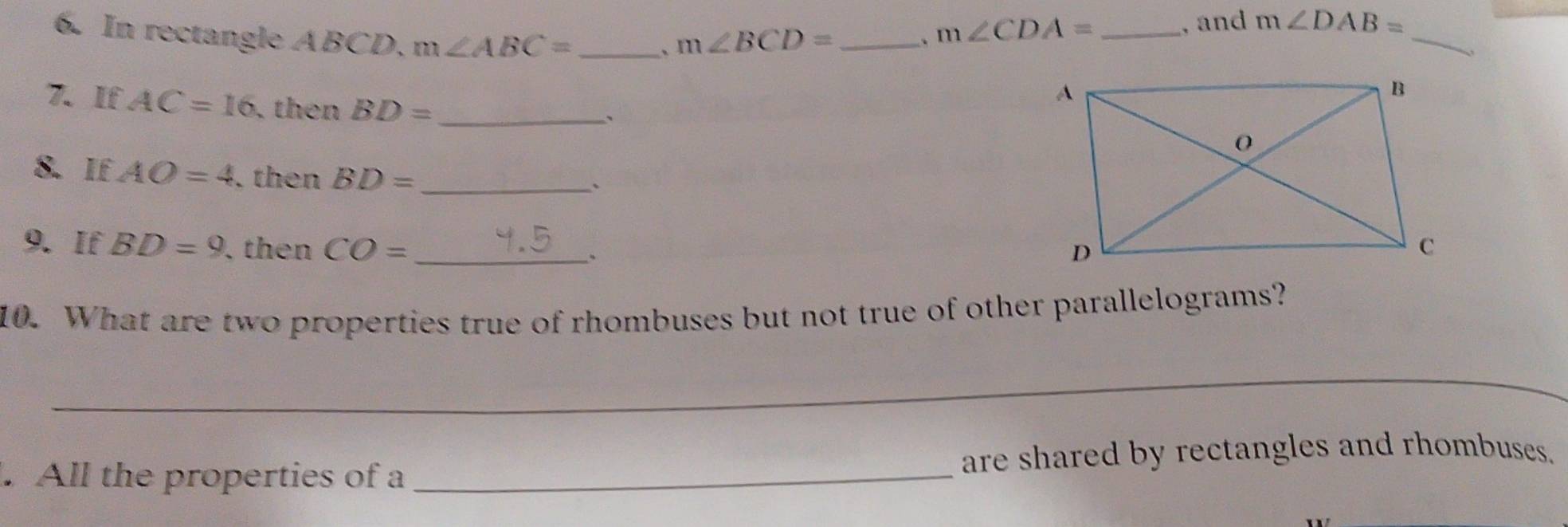 In rectangle ABCD. m∠ ABC= _  m∠ BCD= _ 
、 
. m∠ CDA= _ 
, and m∠ DAB=
_ 
7. If AC=16 , then BD= _ 
、 
8. If AO=4. then BD= _ 
9. If BD=9. then CO= _ 
、 
10. What are two properties true of rhombuses but not true of other parallelograms? 
_ 
. All the properties of a _are shared by rectangles and rhombuses.