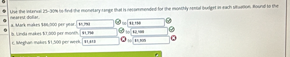 Use the Interval 25-30% to find the monetary range that is recommended for the monthly rental budget in each situation. Round to the
nearest dollar.
to
a. Mark makes $86,000 per year. $1,792 $2,150
to
b. Linda makes $7,000 per month. $1,750 $2,100
c. Meghan makes $1,500 per week. $1,613 to $1,935