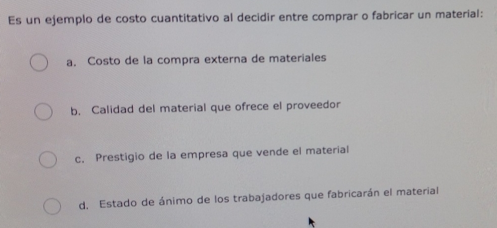 Es un ejemplo de costo cuantitativo al decidir entre comprar o fabricar un material:
a. Costo de la compra externa de materiales
b. Calidad del material que ofrece el proveedor
c. Prestigio de la empresa que vende el material
d. Estado de ánimo de los trabajadores que fabricarán el material