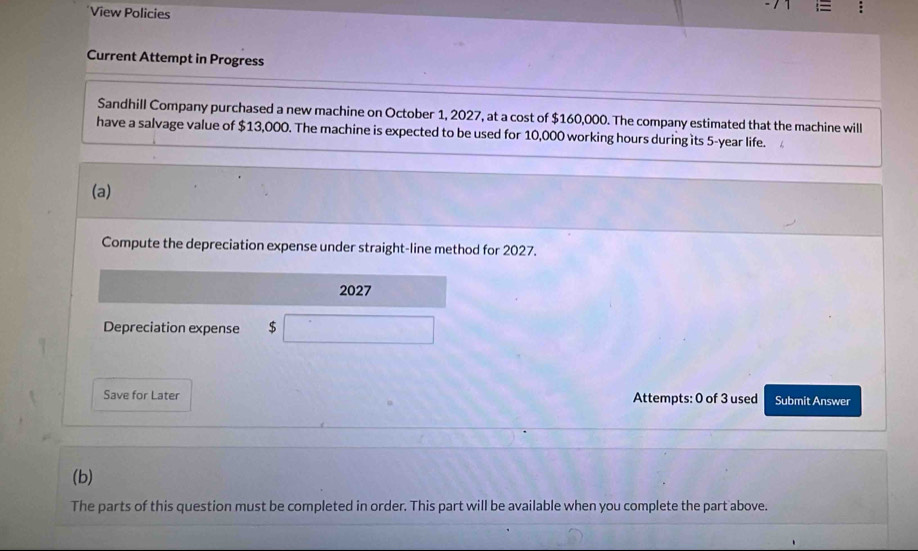 View Policies 
Current Attempt in Progress 
Sandhill Company purchased a new machine on October 1, 2027, at a cost of $160,000. The company estimated that the machine will 
have a salvage value of $13,000. The machine is expected to be used for 10,000 working hours duringits 5-year life. 
(a) 
Compute the depreciation expense under straight-line method for 2027. 
2027 
Depreciation expense $
Save for Later Attempts: 0 of 3 used Submit Answer 
(b) 
The parts of this question must be completed in order. This part will be available when you complete the part above.