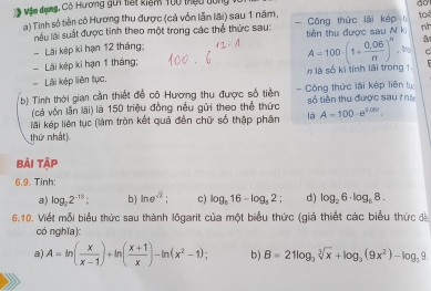 Mậm dụng, Cô Hương gui tạt kiểm 100 thựu dùng 
ào 
a) Tinh số tiền cô Hương thu được (cả vốn lẫn lãi) sau 1 năm, - Công thức lãi kép to 
làu lài suất được tinh theo một trong các thể thức sau: tiền thu được sau N k 
Lãi kép ki hạn 12 tháng: nh 
tng C 
Lãi kép kì hạn 1 tháng; 
Lãi kép liên tục. n là số kì tính lái trong 1 A=100· (1+ (0.06)/n )^N
b) Tinh thời gian cần thiết để cộ Hương thu được số tiền = Công thức lãi kếp liên ty số tiền thu được sau t hà 
(cả vốn lăn lãi) là 150 triệu đồng nều gửi theo thể thức 
lãi kép liên tục (làm tròn kết quả đến chữ số thập phân là A=100· e^(0.05t). 
thứ nhất) 
Bài tập 
6.9. Tinh: 
a) log _22^(-13) : b) ln e^(-2); c) log _516-log _52; d) log _26· log _68. 
6.10. Viết mỗi biểu thức sau thành lõgarit của một biểu thức (giả thiết các biểu thức đ 
có nghĩa): 
a) A=ln ( x/x-1 )+ln ( (x+1)/x )-ln (x^2-1); b) B=21log _3sqrt[3](x)+log _3(9x^2)-log _39.