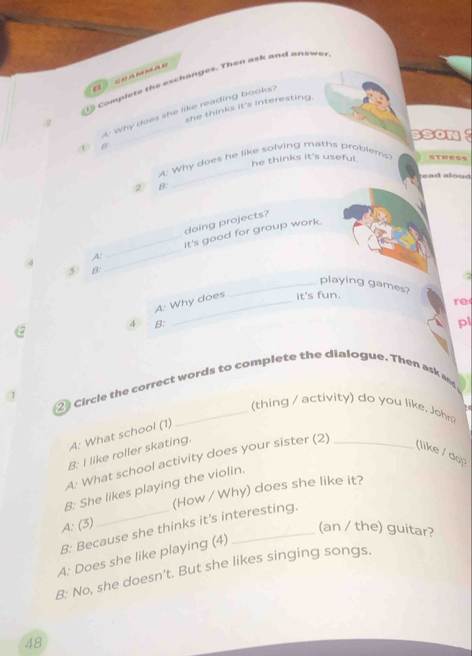 GRAMMAR
Complete the exchanges. Then ask and answer
she thinks it's interesting.
Why does she like reading books?
SSON 
B
he thinks it's useful .
A. Why does he like solving maths problems? stresS
ead aloud 
2 B:
doing projects?
_it's good for group work.
A:
3 B:
_
2
_playing games?
A: Why does
it's fun.
re
4 B:
2
pl
2 Circle the correct words to complete the dialogue. Then ask and
1
(thing / activity) do you like, John?
A: What school (1)
A: What school activity does your sister (2) _t
B: I like roller skating.
(like / do)?
B: She likes playing the violin.
(How / Why) does she like it?
A: (3)
B: Because she thinks it's interesting.
(an / the) guitar?
A: Does she like playing (4)
B: No, she doesn’t. But she likes singing songs.
48