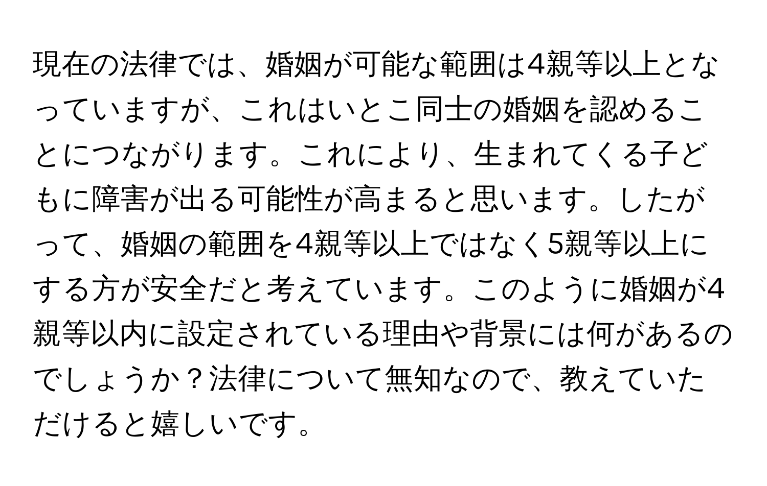 現在の法律では、婚姻が可能な範囲は4親等以上となっていますが、これはいとこ同士の婚姻を認めることにつながります。これにより、生まれてくる子どもに障害が出る可能性が高まると思います。したがって、婚姻の範囲を4親等以上ではなく5親等以上にする方が安全だと考えています。このように婚姻が4親等以内に設定されている理由や背景には何があるのでしょうか？法律について無知なので、教えていただけると嬉しいです。