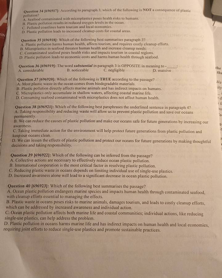 [696917]: According to paragraph 3, which of the following is NOT a consequence of plastic
pollution?
A. Seafood contaminated with microplastics poses health risks to humans.
B. Plastic pollution results in reduced oxygen levels in the ocean.
C. Polluted coastlines harm tourism and local economies.
In D. Plastic pollution leads to increased cleanup costs for coastal areas.
Question 35 [696918]: Which of the following best summarises paragraph 3?
A. Plastic pollution harms human health, affects tourism, and requires costly cleanup efforts.
B. Microplastics in seafood threaten human health and increase cleanup needs
C. Contaminated seafood poses health risks and impacts tourism in coastal regions.
D. Plastic pollution leads to economic costs and harms human health through seafood.
Question 36 [696919]: The word substantial in paragraph 3 is OPPOSITE in meaning to -_ : the
A. considerable B. noticeable C. negligible D. massive tha
Question 37 [696920]: Which of the following is TRUE according to the passage?
A. Most plastic waste in the ocean comes from biodegradable materials.
We
B. Plastic pollution directly affects marine animals and has indirect impacts on humans.
ity
C. Microplastics only accumulate in shallow waters, affecting coastal marine life. 
D. Consuming seafood contaminated with microplastics does not affect human health. : d
1 f
Question 38 [696921]: Which of the following best paraphrases the underlined sentence in paragraph 4? )u
A. Taking responsibility and reducing waste will allow us to prevent plastic pollution and save our oceans o
permanently.
B. We can reduce the causes of plastic pollution and make our oceans safe for future generations by increasing our 5
awareness.
C. Taking immediate action for the environment will help protect future generations from plastic pollution and
keep our oceans clean.
D. We can lessen the effects of plastic pollution and protect our oceans for future generations by making thoughtful
decisions and taking responsibility.
Question 39 [696922]: Which of the following can be inferred from the passage?
A. Collective actions are necessary to effectively reduce ocean plastic pollution.
B. International cooperation is the most critical factor in resolving plastic pollution.
C. Reducing plastic waste in oceans depends on limiting individual use of single-use plastics.
D. Increased awareness alone will lead to a significant decrease in ocean plastic pollution.
Question 40 [696923]: Which of the following best summarises the passage?
A. Ocean plastic pollution endangers marine species and impacts human health through contaminated seafood,
with cleanup efforts essential to managing the effects.
B. Plastic waste in oceans poses risks to marine animals, damages tourism, and leads to costly cleanup efforts,
which can be addressed by increased awareness and individual action.
C. Ocean plastic pollution affects both marine life and coastal communities; individual actions, like reducing
single-use plastics, can help address the problem.
D. Plastic pollution in oceans harms marine life and has indirect impacts on human health and local economies,
requiring joint efforts to reduce single-use plastics and promote sustainable practices.