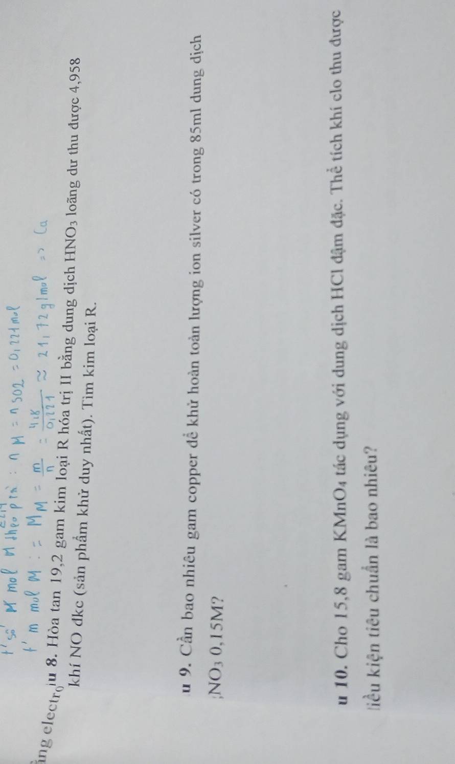 ingelectro lu 8. Hòa tan 19, 2 gam kim loại R hóa trị II bằng dung dịch HNO_3 loãng dư thu được 4,958
khí NO đkc (sản phẩm khử duy nhất). Tìm kim loại R. 
Au 9. Cần bao nhiêu gam copper để khử hoàn toàn lượng ion silver có trong 85ml dung dịch 
;N( O_3O,1 5M? 
u 10. Cho 15,8 gam KMnO4 tác dụng với dung dịch HCl đậm đặc. Thể tích khí clo thu được 
liều kiện tiêu chuẩn là bao nhiêu?