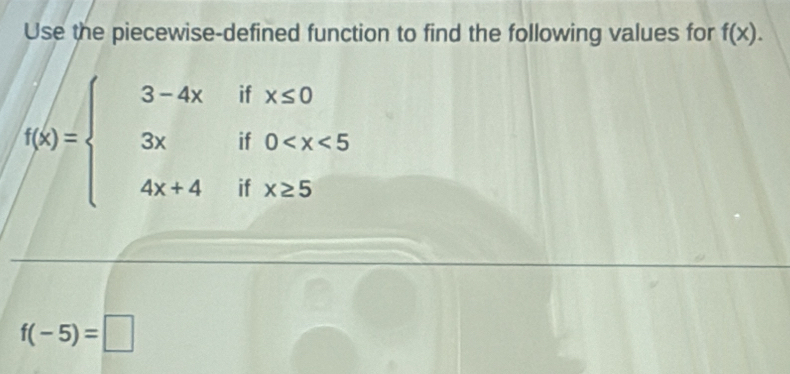 Use the piecewise-defined function to find the following values for f(x).
x≤ 0
f(x)=beginarrayl 3-4x 3x 4x+4endarray. beginarrayr 1 0^* 
if x≥ 5
11
f(-5)=□