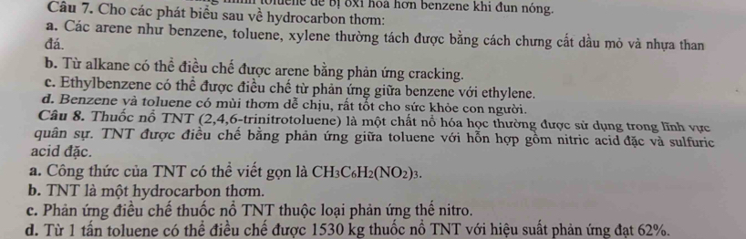 uene dể Bị ốxỉ hoa hơn benzene khi đun nỏng.
Câu 7. Cho các phát biểu sau về hydrocarbon thơm:
a. Các arene như benzene, toluene, xylene thường tách được bằng cách chưng cất dầu mỏ và nhựa than
đá.
b. Từ alkane có thể điều chế được arene bằng phản ứng cracking.
c. Ethylbenzene có thể được điều chế từ phản ứng giữa benzene với ethylene.
d. Benzene và toluene có mùi thơm dễ chịu, rất tốt cho sức khỏe con người.
Câu 8. Thuốc nỗ TNT (2, 4,6-trinitrotoluene) là một chất nổ hóa học thường được sử dụng trong lĩnh vực
quân sự. TNT được điều chế bằng phản ứng giữa toluene với hỗn hợp gồm nitric acid đặc và sulfuric
acid đặc.
a. Công thức của TNT có thể viết gọn là CH_3C_6H_2(NO_2)_3.
b. TNT là một hydrocarbon thơm.
c. Phản ứng điều chế thuốc nổ TNT thuộc loại phản ứng thế nitro.
d. Từ 1 tấn toluene có thể điều chế được 1530 kg thuốc nổ TNT với hiệu suất phản ứng đạt 62%.