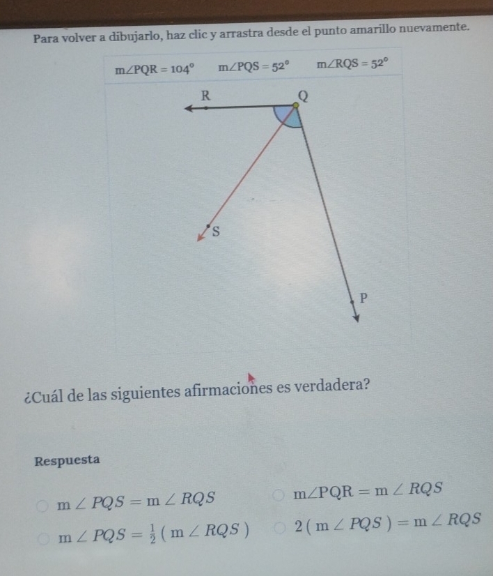 Para volver a dibujarlo, haz clic y arrastra desde el punto amarillo nuevamente.
m∠ PQR=104° m∠ PQS=52° m∠ RQS=52°
¿Cuál de las siguientes afirmaciones es verdadera?
Respuesta
m∠ PQS=m∠ RQS
m∠ PQR=m∠ RQS
m∠ PQS= 1/2 (m∠ RQS) 2(m∠ PQS)=m∠ RQS