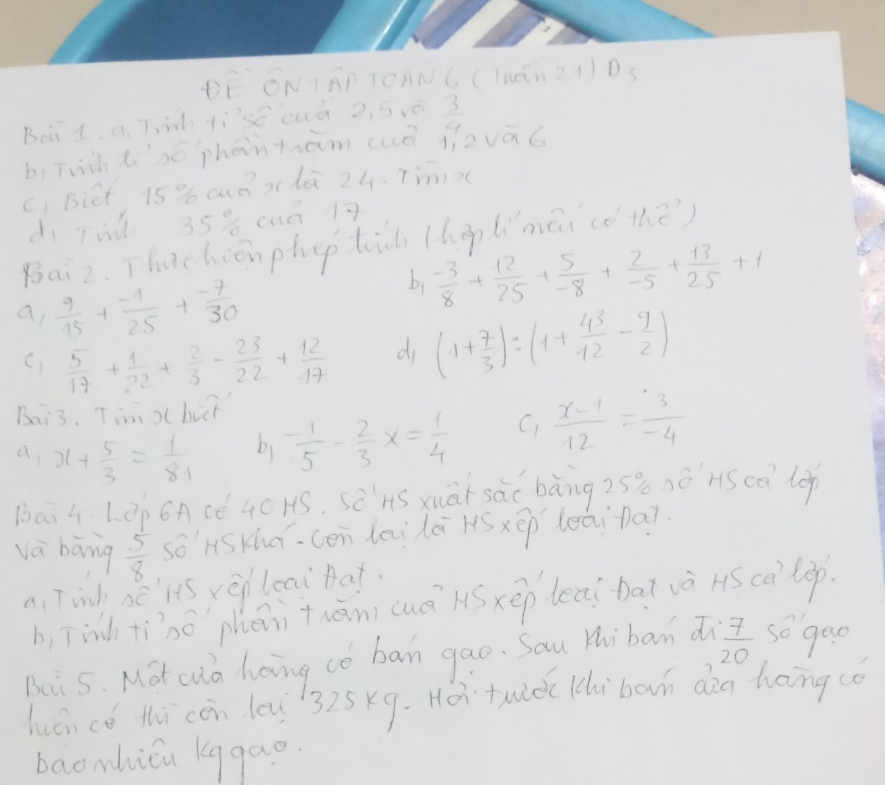 ON TAP TOANC (1NCn21) D 3
Boid. a. T ti'se cuà 2, 5 ó  3/4 
b, Twch lisó phentram (ué jīzvàó 
C) Bict 15 % cuaxdà 24. 7mmx
dì Tin 35% cuā 17
Bai2. Thtchiēn phep ti (hop lìmāi (óthe) 
a  9/15 + (-1)/25 + (-7)/30 
b,  (-3)/8 + 12/25 + 5/-8 + 2/-5 + 13/25 +1
 5/17 + 1/22 + 2/3 - 23/22 + 12/17  di (1+ 7/3 )/ (1+ 43/12 - 9/2 )
Bai3. Tim ) bit 
a x+ 5/3 = 1/81  b1 - 1/5 - 2/3 x= 1/4  C)  (x-1)/12 = 3/-4 
bai4 L ēp 6Acé 4C HS. sēnS xuā sàc bàng 25 nónscā lop 
và bāng  5/8  so' HSKhā、 cén lailā lóxēp leāi bai 
a Tinh sé'ls vè leai hat. 
b, Tinh tīhó phān thān cuè Sxep leai bat và Hs càlop) 
Boi 5. Mot cua hoing co ban gao. Sau Hhiban a  7/20  so gao 
huáncé thi còn leu 325x9. Hei tue lchi bovn dàg hong cǒ 
baomhicu kggao.