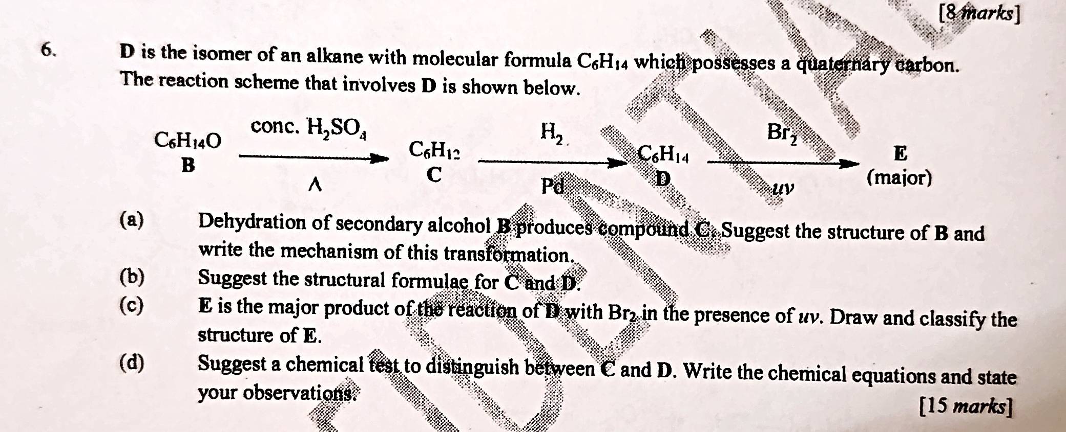 is the isomer of an alkane with molecular formula C_6H_14 which possesses a quaternary carbon. 
The reaction scheme that involves D is shown below.
H_2.
beginarrayr C_6H_14O Bendarray xrightarrow Axrightarrow conc.H_2SO_4C_6H_12_ H_2
Br_2
C_6H_14
E 
uv 
(major) 
(a) Dehydration of secondary alcohol B produces compound C. Suggest the structure of B and 
write the mechanism of this transformation. 
(b)€£ Suggest the structural formulae for C and D. 
(c) E is the major product of the reaction of D with Bry in the presence of uv. Draw and classify the 
structure of E. 
(d) Suggest a chemical test to distinguish between C and D. Write the chemical equations and state 
your observations. 
[15 marks]