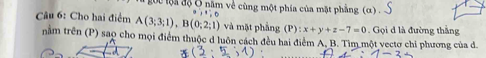 goc tộa độ Ô năm về cùng một phía của mặt phẳng (α) . 
Câu 6: Cho hai điểm A(3;3;1), B(0;2;1) và mặt phẳng (P) : x+y+z-7=0. Gọi d là đường thắng 
nằm trên (P) sao cho mọi điểm thuộc d luôn cách đều hai điểm A, B. Tìm một vectơ chi phương của d.