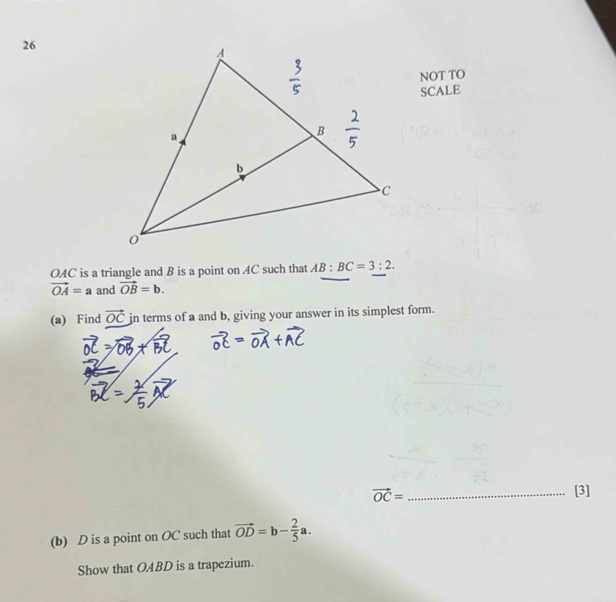 NOT TO 
SCALE
OAC is a triangle and B is a point on AC such that AB:BC=3:2.
vector OA=a and vector OB=b. 
(a) Find vector OC in terms of a and b, giving your answer in its simplest form.
vector OC= _[3] 
(b) D is a point on OC such that vector OD=b- 2/5 a. 
Show that OABD is a trapezium.