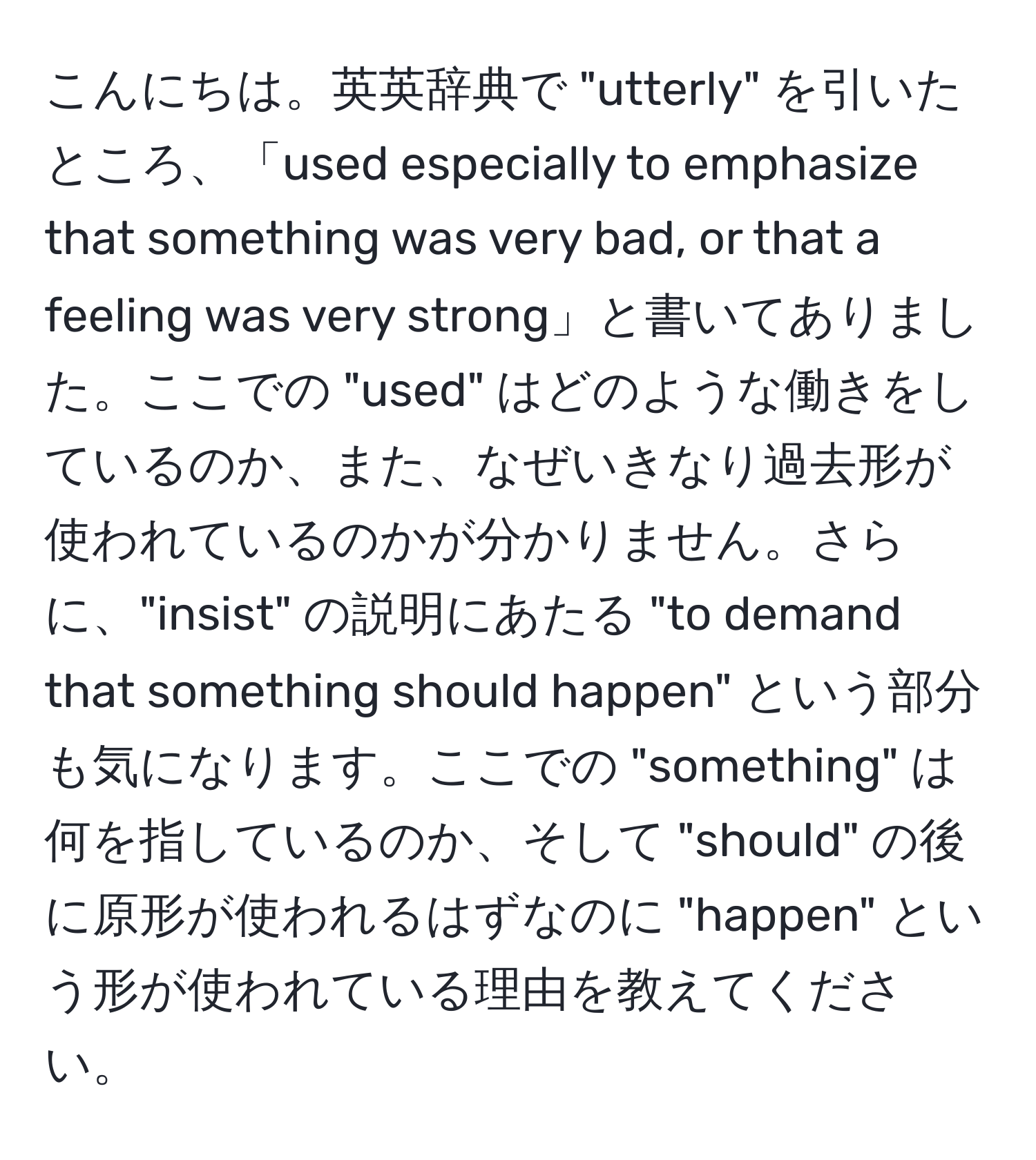 こんにちは。英英辞典で "utterly" を引いたところ、「used especially to emphasize that something was very bad, or that a feeling was very strong」と書いてありました。ここでの "used" はどのような働きをしているのか、また、なぜいきなり過去形が使われているのかが分かりません。さらに、"insist" の説明にあたる "to demand that something should happen" という部分も気になります。ここでの "something" は何を指しているのか、そして "should" の後に原形が使われるはずなのに "happen" という形が使われている理由を教えてください。