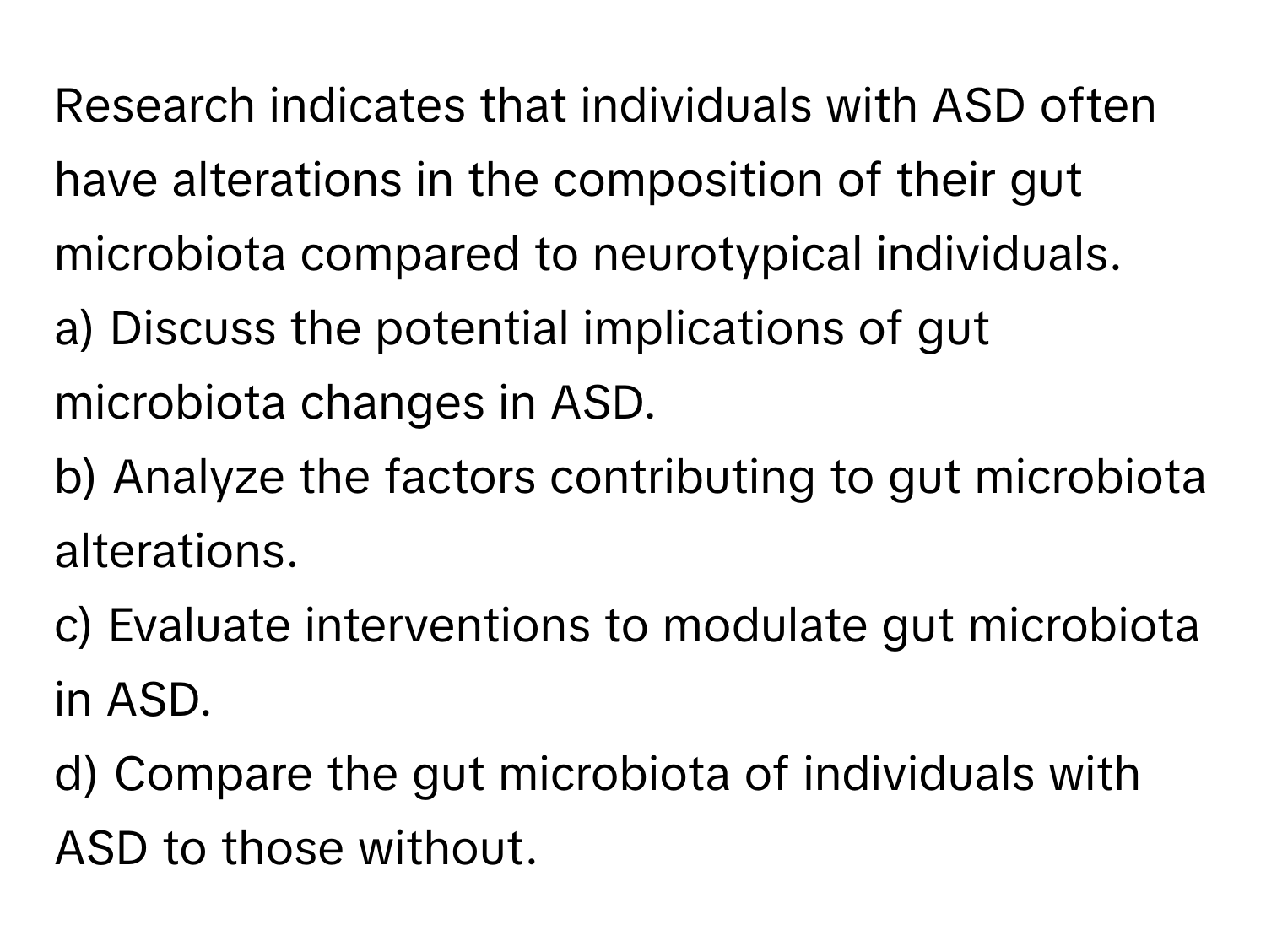 Research indicates that individuals with ASD often have alterations in the composition of their gut microbiota compared to neurotypical individuals.

a) Discuss the potential implications of gut microbiota changes in ASD. 
b) Analyze the factors contributing to gut microbiota alterations. 
c) Evaluate interventions to modulate gut microbiota in ASD. 
d) Compare the gut microbiota of individuals with ASD to those without.