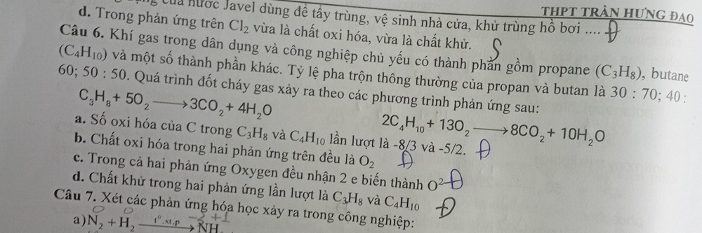 THPT tRẬN HƯNG ĐAO
Của nước Javel dùng để tây trùng, vệ sinh nhà cửa, khử trùng hồ bơi …
d. Trong phản ứng trên Cl_2 vừa là chất oxi hóa, vừa là chất khử.
(C_4H_10) Câu 6. Khí gas trong dân dụng và công nghiệp chủ yếu có thành phần gồm propane (C_3H_8) , butane
và một số thành phần khác. Tỷ lệ pha trộn thông thường của propan và butan là 30:70; 40 :
60; 50:50. Quá trình đốt cháy gas xảy ra theo các phương trình phản ứng sau:
C_3H_8+5O_2to 3CO_2+4H_2O
2C_4H_10+13O_2to 8CO_2+10H_2O
a. Số oxi hóa của C trong C_3H_8 và C_4H_10 lần lượt là -8/3 và -5/2.
b. Chất oxi hóa trong hai phản ứng trên đều là O_2
c. Trong cả hai phản ứng Oxygen đều nhận 2 e biến thành O^2
d. Chất khử trong hai phản ứng lần lượt là C_3H_8 và C_4H_10
Câu 7. Xét các phản ứng hóa học xảy ra trong công nghiệp:
a) N_2+H_2xrightarrow t°.xt,pto NF