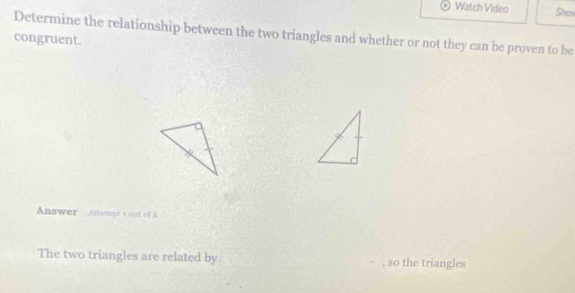 Watch Video Shov 
Determine the relationship between the two triangles and whether or not they can be proven to be 
congruent. 
Answer Attexpt t out of i 
The two triangles are related by , so the triangles