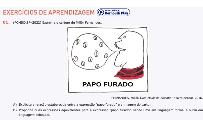 EXERCÍCIOS DE APRENDIZAGEM Bernoulli Play resoluções no 
01. (FCMSC-SP-2022) Examine o cartum de Millôr Fernandes. 
FERNANDES, Millôr. Guia Millôr da filosofia: o livre pensar. 2016 
A) Explicite a relação estabelecida entre a expressão "papo furado" e a imagem do cartum. 
B) Proponha duas expressões equivalentes para a expressão "papo furado", sendo uma em linquagem formal e outra em 
linguagem coloquial.