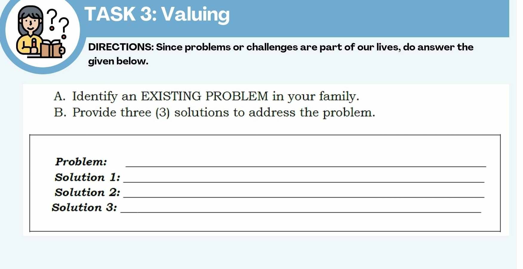 3? 
TASK 3: Valuing 
DIRECTIONS: Since problems or challenges are part of our lives, do answer the 
given below. 
A. Identify an EXISTING PROBLEM in your family. 
B. Provide three (3) solutions to address the problem. 
Problem:_ 
Solution 1:_ 
Solution 2:_ 
Solution 3:_