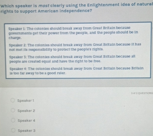 Which speaker is most clearly using the Enlightenment idea of natural
rights to support American independence?
Speaker 1: The colonies should break away from Great Britain because
governments get their power from the people, and the people should be in
charge.
Speaker 2: The colonies should break away from Great Britain because it has
not met its responsibility to protect the people's rights.
Speaker 3: The colonies should break away from Great Britain because all
people are created equal and have the right to be free.
Speaker 4: The colonies should break away from Great Britain because Britain
is too far away to be a good ruler.
3 of 3 QUESTIONS
Speaker 1
Speaker 2
Speaker 4
Speaker 3