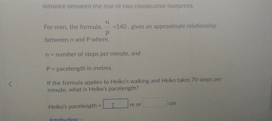 distance between the rear of two consecutive footprints. 
For men, the formula,  n/p =140 , gives an approximate relationship 
between n and P where,
n= number of steps per minute, and
P= pacelength in metres. 
If the formula applies to Heiko's walking and Heiko takes 70 steps per
minute, what is Heiko's pacelength? 
Heiko's pacelength =□ m or □ cm
Attribution