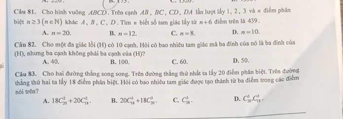 175. C. 1520.
Câu 81. Cho hình vuông ABCD. Trên cạnh AB, BC, CD, DA lần lượt lấy 1, 2, 3 và π điểm phân
biệt n≥ 3(n∈ N) khác A , B , C , D. Tìm # biết số tam giác lấy từ n+6 diểm trên là 439.
A. n=20. B. n=12. C. n=8. D. n=10. 
Câu 82. Cho một đa giác lồi (H) có 10 cạnh. Hỏi có bao nhiêu tam giác mả ba đinh của nó là ba đinh của
(H), nhưng ba cạnh không phải ba cạnh của (H)?
A. 40. B. 100. C. 60. D. 50.
an
Câu 83. Cho hai đường thẳng song song. Trên đường thẳng thứ nhất ta lấy 20 điểm phân biệt. Trên đường
thằng thứ hai ta lấy 18 điểm phân biệt. Hỏi có bao nhiêu tam giác được tạo thành từ ba điểm trong các điểm
nói trên?
A. 18C_(20)^2+20C_(18)^2. B. 20C_(18)^3+18C_(20)^3. C. C_(38)^3. D. C_(20)^3.C_(18)^3.