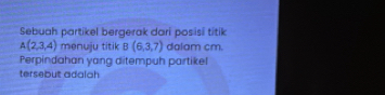 Sebuah partikel bergerak dari posisi titik
A(2,3,4) menuju titik B(6,3,7) dalam cm. 
Perpindahan yang ditempuh partikel 
tersebut adalah