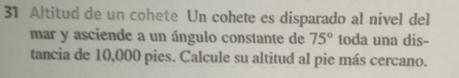 Altitud de un cohete Un cohete es disparado al nivel del 
mar y asciende a un ángulo constante de 75° toda una dis- 
tancia de 10,000 pies. Calcule su altitud al pie más cercano.