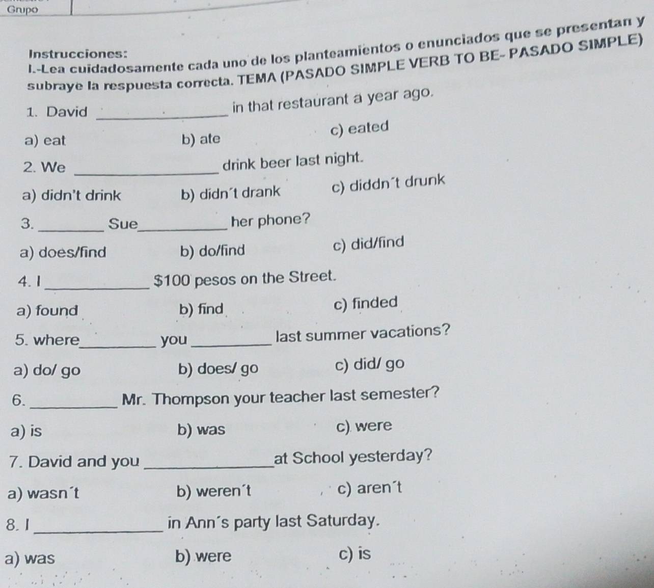 Grupo
I.-Lea cuidadosamente cada uno de los planteamientos o enunciados que se presentan y
Instrucciones:
subraye la respuesta correcta. TEMA (PASADO SIMPLE VERB TO BE- PASADO SIMPLE)
1. David_
in that restaurant a year ago.
a) eat b) ate
c) eated
2. We_
drink beer last night.
a) didn't drink b) didn't drank c) diddn´t drunk
3. _Sue_ her phone?
a) does/find b) do/find
c) did/fīnd
4. 1_ $100 pesos on the Street.
a) found b) find c) finded
5. where_ you_ last summer vacations?
a) do/ go b) does/ go c) did/ go
6. _Mr. Thompson your teacher last semester?
a) is b) was c) were
7. David and you _at School yesterday?
a) wasn´t b) weren´t c) aren´t
8. 1_ in Ann's party last Saturday.
a) was b) were c) is