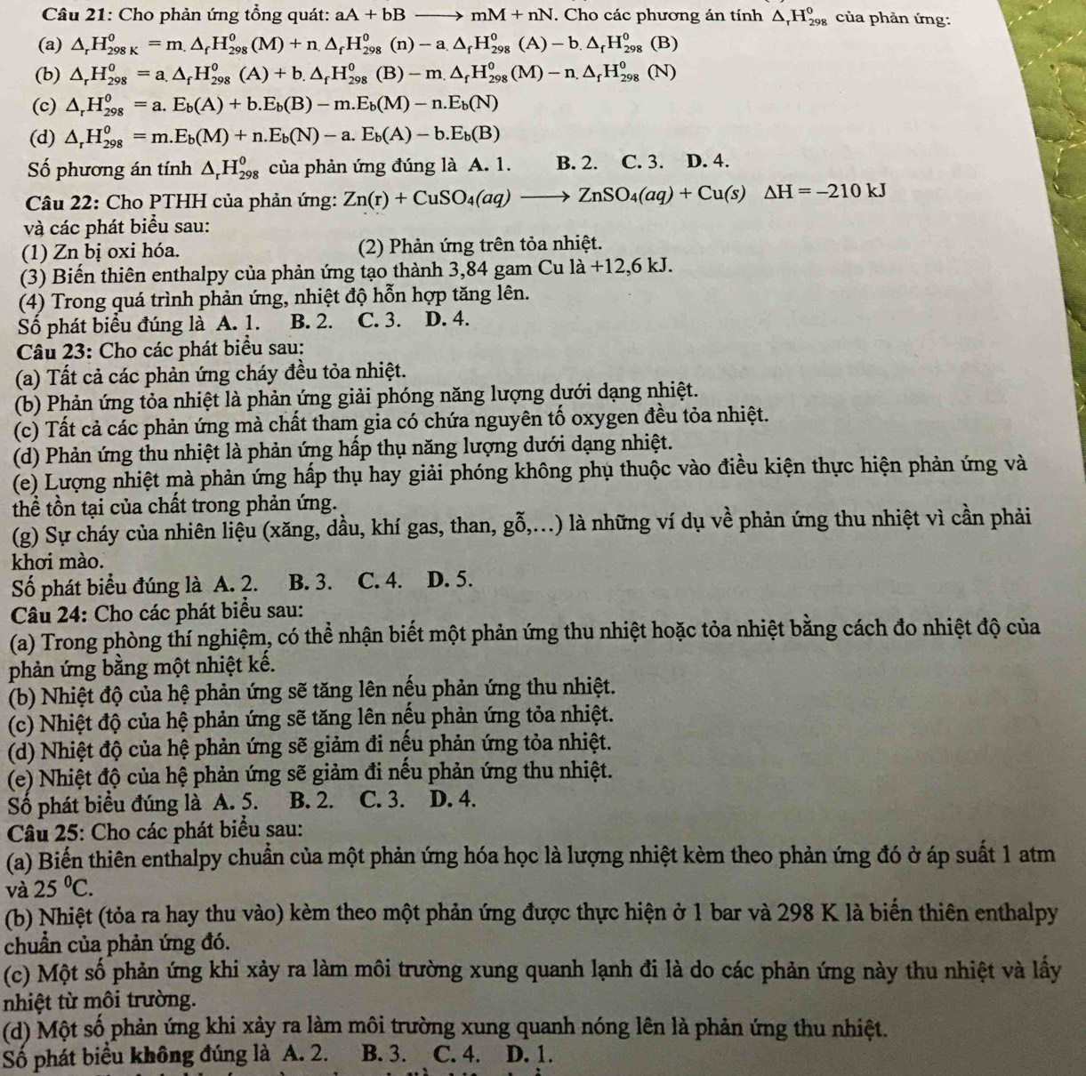 Cho phản ứng tổng quát: aA+bBto mM+nN. Cho các phương án tính △ _rH_(298)^0 của phản ứng:
(a) △ _rH_(298K)^0=m.△ _fH_(298)^0(M)+n.△ _fH_(298)^0(n)-a.△ _fH_(298)^0(A)-b.△ _fH_(298)^0(B)
(b) △ _rH_(298)^o=a.△ _fH_(298)^o(A)+b.△ _fH_(298)^o(B)-m.△ _fH_(298)^o(M)-n.△ _fH_(298)^o(N)
(c) △ _rH_(298)^0=a.E_b(A)+b.E_b(B)-m.E_b(M)-n.E_b(N)
(d) △ _rH_(298)^0=m.E_b(M)+n.E_b(N)-a.E_b(A)-b.E_b(B)
ố phương án tính △ _rH_(298)^0 của phản ứng đúng là A. 1. B. 2. C. 3. D. 4.
Câu 22: Cho PTHH của phản ứng: Zn(r)+CuSO_4(aq)to ZnSO_4(aq)+Cu(s)△ H=-210kJ
và các phát biểu sau:
(1) Zn bị oxi hóa. (2) Phản ứng trên tỏa nhiệt.
(3) Biến thiên enthalpy của phản ứng tạo thành 3,84 gam Cula+12,6kJ.
(4) Trong quá trình phản ứng, nhiệt độ hỗn hợp tăng lên.
Số phát biểu đúng là A. 1. B. 2. C. 3. D. 4.
Câu 23: Cho các phát biểu sau:
(a) Tất cả các phản ứng cháy đều tỏa nhiệt.
(b) Phản ứng tỏa nhiệt là phản ứng giải phóng năng lượng dưới dạng nhiệt.
(c) Tất cả các phản ứng mà chất tham gia có chứa nguyên tố oxygen đều tỏa nhiệt.
(d) Phản ứng thu nhiệt là phản ứng hấp thụ năng lượng dưới dạng nhiệt.
(e) Lượng nhiệt mà phản ứng hấp thụ hay giải phóng không phụ thuộc vào điều kiện thực hiện phản ứng và
thể tồn tại của chất trong phản ứng.
(g) Sự cháy của nhiên liệu (xăng, dầu, khí gas, than, gỗ,...) là những ví dụ về phản ứng thu nhiệt vì cần phải
khơi mào.
Số phát biểu đúng là A. 2. B. 3. C. 4. D. 5.
Câu 24: Cho các phát biểu sau:
(a) Trong phòng thí nghiệm, có thể nhận biết một phản ứng thu nhiệt hoặc tỏa nhiệt bằng cách đo nhiệt độ của
phản ứng bằng một nhiệt kế.
(b) Nhiệt độ của hệ phản ứng sẽ tăng lên nếu phản ứng thu nhiệt.
(c) Nhiệt độ của hệ phản ứng sẽ tăng lên nếu phản ứng tỏa nhiệt.
(d) Nhiệt độ của hệ phản ứng sẽ giảm đi nếu phản ứng tỏa nhiệt.
(e) Nhiệt độ của hệ phản ứng sẽ giảm đi nếu phản ứng thu nhiệt.
Số phát biểu đúng là A. 5. : B. 2. C. 3. a D. 4.
Câu 25: Cho các phát biểu sau:
(a) Biến thiên enthalpy chuẩn của một phản ứng hóa học là lượng nhiệt kèm theo phản ứng đó ở áp suất 1 atm
và 25°C.
(b) Nhiệt (tỏa ra hay thu vào) kèm theo một phản ứng được thực hiện ở 1 bar và 298 K là biển thiên enthalpy
chuẩn của phản ứng đó.
(c) Một số phản ứng khi xảy ra làm môi trường xung quanh lạnh đi là do các phản ứng này thu nhiệt và lấy
nhiệt từ môi trường.
(d) Một số phản ứng khi xảy ra làm môi trường xung quanh nóng lên là phản ứng thu nhiệt.
Số phát biểu không đúng là A. 2. B. 3. C. 4. a D. 1.