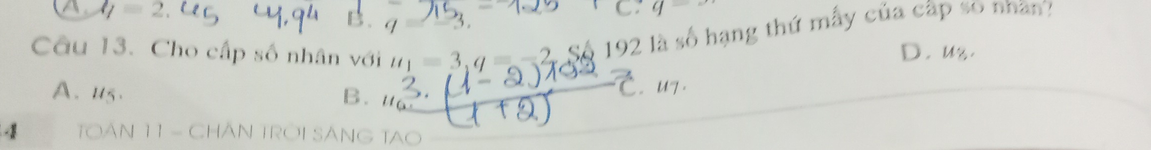 A l/=2.
B.
C: q=
5 
Câu 13. Cho cấp số nhân với u_1=3, q=-2 Số 192 là số hạng thứ mẫy của cấp so nhân?
D. uz.
A. u5. B.
U7 .
1 TOAN 11 - CHÂN TROI SÁNG TAO