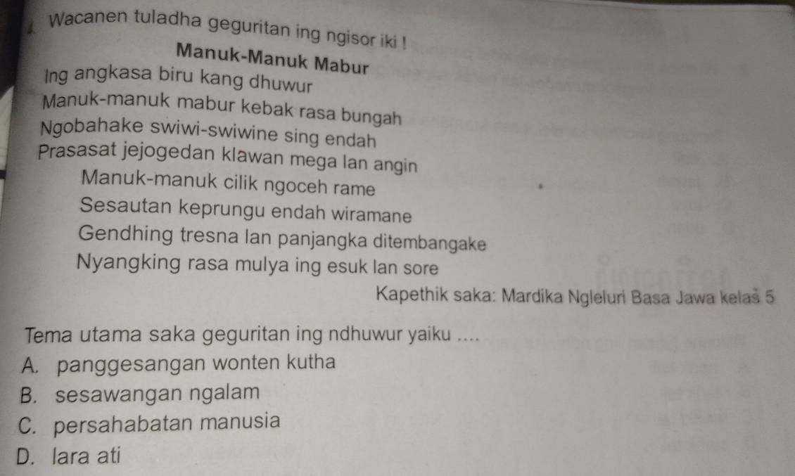 Wacanen tuladha geguritan ing ngisor iki !
Manuk-Manuk Mabur
Ing angkasa biru kang dhuwur
Manuk-manuk mabur kebak rasa bungah
Ngobahake swiwi-swiwine sing endah
Prasasat jejogedan klawan mega lan angin
Manuk-manuk cilik ngoceh rame
Sesautan keprungu endah wiramane
Gendhing tresna lan panjangka ditembangake
Nyangking rasa mulya ing esuk lan sore
Kapethik saka: Mardika Ngleluri Basa Jawa kelaš 5
Tema utama saka geguritan ing ndhuwur yaiku ....
A. panggesangan wonten kutha
B. sesawangan ngalam
C. persahabatan manusia
D. lara ati