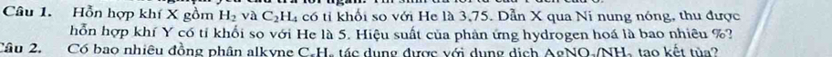 Hỗn hợp khí X gồm H_2vaC_2H_4 có tỉ khối so với He là 3,75. Dẫn X qua Ni nung nóng, thu được 
hỗn hợp khí Y có tỉ khối so với He là 5. Hiệu suất của phản ứng hydrogen hoá là bao nhiêu %? 
Câu 2. Có bao nhiêu đồng phân alkyne C. H, tác dụng được với dụng dịch AgNO-/NH, tạo kết tủa?