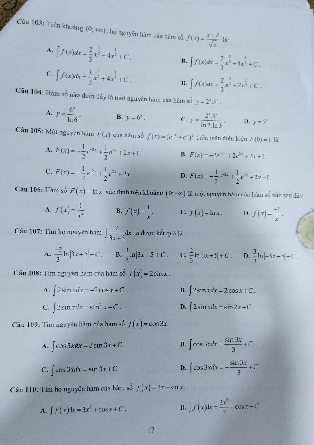 Trên khoảng (0;+∈fty ) , họ nguyên hàm của hàm số f(x)= (x+2)/sqrt(x)  là:
A. ∈t f(x)dx= 2/3 x^(frac 3)2-4x^(frac 1)2+C.
B. ∈t f(x)dx= 2/3 x^(frac 3)2+4x^(frac 1)2+C.
C. ∈t f(x)dx= 3/2 x^(frac 3)2+4x^(frac 1)2+C.
D. ∈t f(x)dx= 2/3 x^(frac 3)2+2x^(frac 1)2+C.
Câu 104: Hàm số nào dưới đây là một nguyên hàm của hàm số y=2^x.3^x.
A. y= 6^x/ln 6 . y=6^x.
B.
C. y= (2^x.3^x)/ln 2.ln 3 . D. y=5^x.
Câu 105: Một nguyên hàm F(x) của hàm số f(x)=(e^(-x)+e^x)^2 thỏa mãn điều kiện F(0)=1 là
A. F(x)=- 1/2 e^(-2x)+ 1/2 e^(2x)+2x+1.
B. F(x)=-2e^(-2x)+2e^(2x)+2x+1.
C. F(x)=- 1/2 e^(-2x)+ 1/2 e^(2x)+2x.
D. F(x)=- 1/2 e^(-2x)+ 1/2 e^(2x)+2x-1.
Câu 106: Hàm số F(x)=ln x xác định trên khoảng (0;+∈fty ) là một nguyên hàm của hàm số nào sau đây
A. f(x)= 1/x^2 . B. f(x)= 1/x . C. f(x)=ln x. D. f(x)= (-1)/x .
Câu 107: Tìm họ nguyên hàm ∈t  2/3x+5 dx ta được kết quả là
A.  (-2)/3 ln |3x+5|+C. B.  3/2 ln |3x+5|+C. C.  2/3 ln |3x+5|+C. D.  3/2 ln |-3x-5|+C.
Câu 108: Tìm nguyên hàm của hàm số f(x)=2sin x.
A. ∈t 2sin xdx=-2cos x+C. B. ∈t 2sin xdx=2cos x+C.
D.
C. ∈t 2sin xdx=sin^2x+C. ∈t 2sin xdx=sin 2x+C.
Câu 109: Tìm nguyên hàm của hàm số f(x)=cos 3x
A. ∈t cos 3xdx=3sin 3x+C
B. ∈t cos 3xdx= sin 3x/3 +C
C. ∈t cos 3xdx=sin 3x+C
D. ∈t cos 3xdx=- sin 3x/3 +C
Câu 110: Tìm họ nguyên hàm của hàm số f(x)=3x-sin x.
A. ∈t f(x)dx=3x^2+cos x+C.
B. ∈t f(x)dx= 3x^2/2 -cos x+C.
17