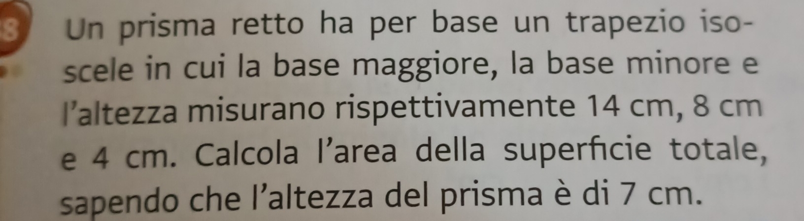 Un prisma retto ha per base un trapezio iso- 
scele in cui la base maggiore, la base minore e 
I’altezza misurano rispettivamente 14 cm, 8 cm
e 4 cm. Calcola l’area della superficie totale, 
sapendo che l’altezza del prisma è di 7 cm.