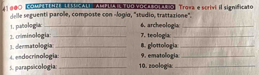 41 000 COMPETENZE LESSICALI AMPLIA IL TUO VOCABOLARIO Trova e scrivi il significato 
delle seguenti parole, composte con -logia, “studio, trattazione”. 
1. patologia: _6. archeologia:_ 
2, criminologia: _7. teologia:_ 
3. dermatologia: _8. glottologia:_ 
4. endocrinologia: _9. ematologia:_ 
5. parapsicologia: _10. zoologia:_