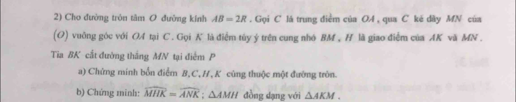 Cho đường tròn tâm O đường kính AB=2R. Gọi C lá trung điềm của OA, qua C kẻ dây MN của 
(O) vuông góc với OA tại C. Gọi K là điểm tủy ý trên cung nhớ BM , H là giao điểm của AK và MN. 
Tia BK cắt đường thắng MN tại điểm P
a) Chứng mính bốn điểm B, C, H, K cùng thuộc một đướng tròn. 
b) Chứng minh: widehat MHK=widehat ANK; △ AMH đồng dạng với △ AKM.