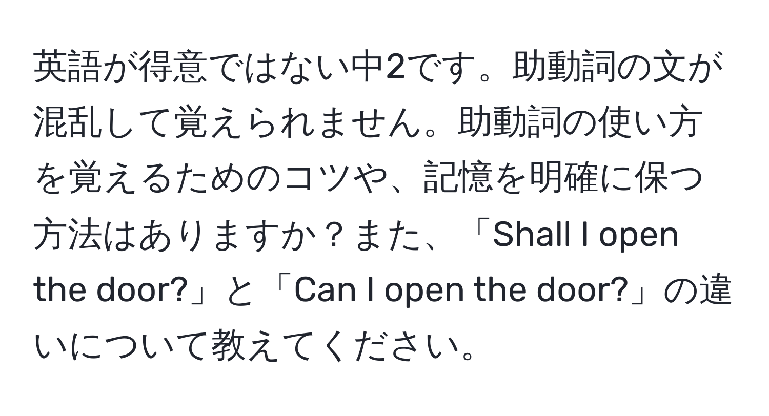 英語が得意ではない中2です。助動詞の文が混乱して覚えられません。助動詞の使い方を覚えるためのコツや、記憶を明確に保つ方法はありますか？また、「Shall I open the door?」と「Can I open the door?」の違いについて教えてください。