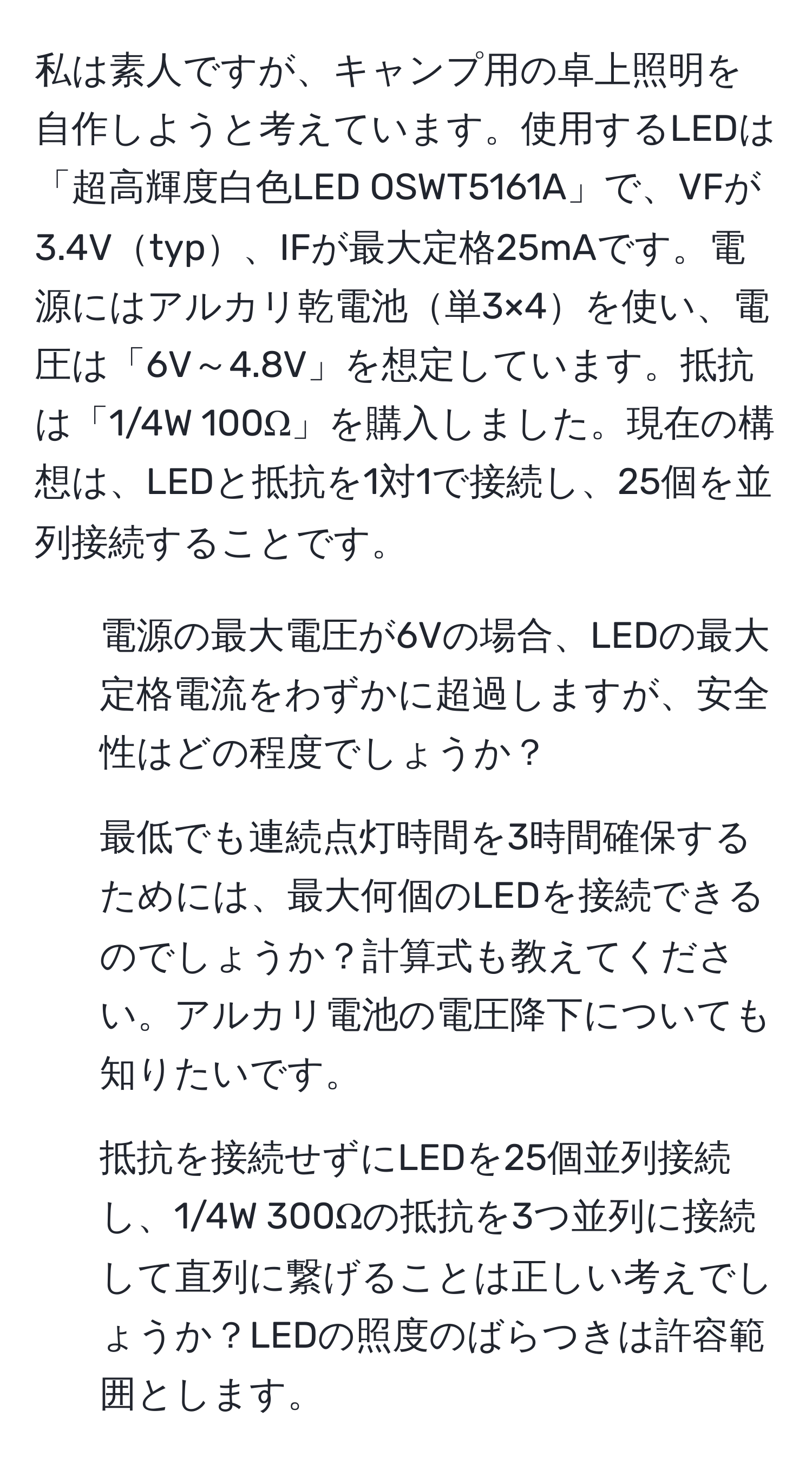 私は素人ですが、キャンプ用の卓上照明を自作しようと考えています。使用するLEDは「超高輝度白色LED OSWT5161A」で、VFが3.4Vtyp、IFが最大定格25mAです。電源にはアルカリ乾電池単3×4を使い、電圧は「6V～4.8V」を想定しています。抵抗は「1/4W 100Ω」を購入しました。現在の構想は、LEDと抵抗を1対1で接続し、25個を並列接続することです。

1. 電源の最大電圧が6Vの場合、LEDの最大定格電流をわずかに超過しますが、安全性はどの程度でしょうか？
2. 最低でも連続点灯時間を3時間確保するためには、最大何個のLEDを接続できるのでしょうか？計算式も教えてください。アルカリ電池の電圧降下についても知りたいです。
3. 抵抗を接続せずにLEDを25個並列接続し、1/4W 300Ωの抵抗を3つ並列に接続して直列に繋げることは正しい考えでしょうか？LEDの照度のばらつきは許容範囲とします。