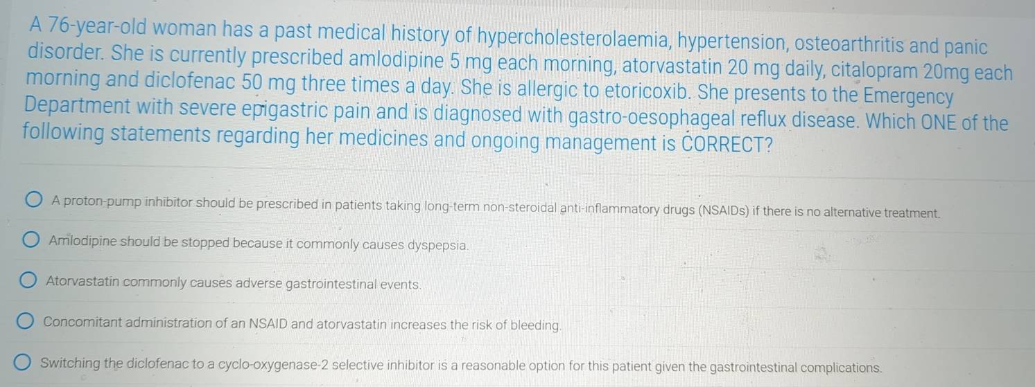 A 76-year-old woman has a past medical history of hypercholesterolaemia, hypertension, osteoarthritis and panic
disorder. She is currently prescribed amlodipine 5 mg each morning, atorvastatin 20 mg daily, citalopram 20mg each
morning and diclofenac 50 mg three times a day. She is allergic to etoricoxib. She presents to the Emergency
Department with severe epigastric pain and is diagnosed with gastro-oesophageal reflux disease. Which ONE of the
following statements regarding her medicines and ongoing management is ČORRECT?
A proton-pump inhibitor should be prescribed in patients taking long-term non-steroidal anti-inflammatory drugs (NSAIDs) if there is no alternative treatment.
Amlodipine should be stopped because it commonly causes dyspepsia
Atorvastatin commonly causes adverse gastrointestinal events.
Concomitant administration of an NSAID and atorvastatin increases the risk of bleeding.
Switching the diclofenac to a cyclo-oxygenase-2 selective inhibitor is a reasonable option for this patient given the gastrointestinal complications.