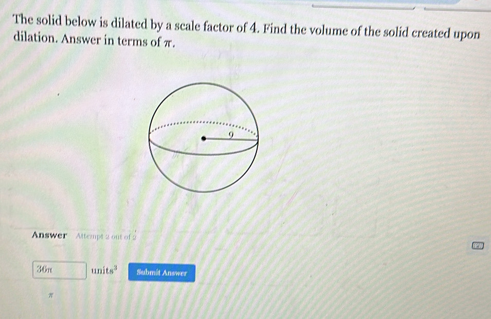 The solid below is dilated by a scale factor of 4. Find the volume of the solid created upon 
dilation. Answer in terms of π. 
Answer Attempt 2 out of 2
36π units^3 Submit Answer
π