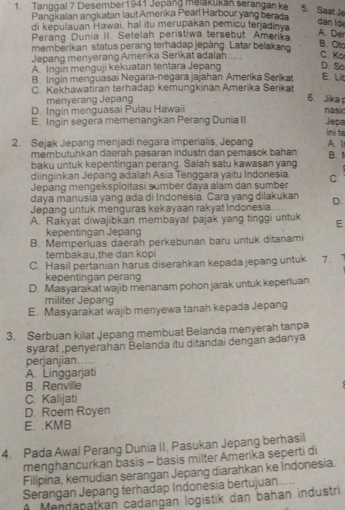 Tanggal 7 Desember1941 Jepang melakukan serangan ke 5. Saat Je
Pangkalan angkatan laut Amerika Pearl Harbour yang berada
dan Ide
di kepulauan Hawai, ha! itu merupakan pemicu terjadinya
Perang Dunia II. Setelah peristiwa tersebut Amerika
A. Der
memberikan status perang terhadap jepång. Latar belakand
B. Oto
Jepang menyerang Amerika Serikat adalah.....
C. Ko
A. Ingin menguji kekuatan tentara Jepang D. So
B. Ingin menguasai Negara-negara jajahan Amerika Serikat E. Lit
C. Kekhawatiran terhadap kemungkinan Amerika Serikat
menyerang Jepang 6. Jika
D. Ingin menguasai Pulau Hawaii nasio
E. Ingin segera memenangkan Perang Dunia II Jepa
ini te
2. Sejak Jepang menjadi negara imperialis, Jepang A. I
membutuhkan daerah pasaran industri dan pemasok bahan B. 
baku untuk kepentingan perang. Salah satu kawasan yang
diinginkan Jepang adalah Asia Tenggara yaitu Indonesia.
Jepang mengeksploitasi sumber daya alam dan sumber C.
daya manusia yang ada di Indonesia. Cara yang dilakukan D.
Jepang untuk menguras kekayaan rakyat Indonesia.
A. Rakyat diwajibkan membayar pajak yang tinggi untuk E
kepentingan Jepang
B. Memperluas daerah perkebunan baru untuk ditanami
tembakau the dan kopi
C. Hasil pertanian harus diserahkan kepada jepang untuk 7.
kepentingan perang
D. Masyarakat wajib menanam pohon jarak untuk keperluan
militer Jepang
E. Masyarakat wajib menyewa tanah kepada Jepang
3. Serbuan kilat Jepang membuat Belanda menyerah tanpa
syarat ,penyerahan Belanda itu ditandai dengan adanya
perjanjian…...
A. Linggarjati
B. Renville
C. Kalijati
D. Roem Royen
E. .KMB
4. Pada Awal Perang Dunia II, Pasukan Jepang berhasil
menghancurkan basis - basis milter Amerika seperti di
Filipina, kemudian serangan Jepang diarahkan ke Indonesia.
Serangan Jepang terhadap Indonesia bertujuan.
A Mendabatkan cadangan logistik dan bahan industri
