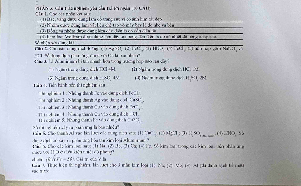 PHÀN 3: Câu trắc nghiệm yêu cầu trã lời ngắn (10 CÂU)
Câu 1. Cho các nhân xét sau
(1) Bạc, vàng được dùng làm đồ trang sức vì có ánh kim rất đẹp.
(2) Nhôm được dùng làm vật liêu chế tạo vỏ máy bay là do nhẹ và bền
(3) Đồng và nhôm được dùng lám dây điện là do dẫn điện tốt
(4) Kim loại Wolfram được dùng làm dây tóc bóng đên điện là do có nhiệt độ nóng chây cao.
Số nhận xét đúng là?
Câu 2. Cho các dung dịch loãng: (1) AgNO_3, (2) FeCl_2,( 3 ) HNO_3,(4)FeCl_3,(5) hổn hợp gồm NaNO_3 và
HCl. Số dung dịch phản ứng được với Cu là bao nhiêu?
Câu 3. Lá Aluminium bị tan nhanh hơn trong trường hợp nào sau dây?
(1) Ngâm trong dung dịch HCl 4M (2) Ngâm trong dung dịch HCl 1M
(3) Ngâm trong dung dịch H_2SO_44M (4) Ngâm trong dung dịch H SO_42N A
Câu 4. Tiền hành bốn thí nghiệm sau
- Thí nghiệm 1 : Nhúng thanh Fe vào dung dịch FeCl_3;
- Thí nghiệm 2 : Nhúng thanh Ag vào dung dịch CuSO,
- Thí nghiệm 3 : Nhúng thanh Cu vào dung dịch FeCl_3
- Thí nghiệm 4 : Nhúng thanh Cu vào dung dịch HCI
- Thí nghiệm 5: Nhúng thanh Fe vào dung dịch CuSO_4
Số thí nghiệm xảy ra phản ứng là bao nhiêu?
Câu 5. Cho thanh Al vào lần lượt các dung dịch sau: (1) CuCl_2,(2) MgCl_2;(3) H_2SO_4._ngst, (4) HNO_3 Số
dung dịch có xảy ra phản ứng hòa tan kim loại Aluminium ?
Câu 6. Cho các kim loại sau: (1) Na; (2) Be; (3) Ca; (4) Fe. Số kim loại trong các kim loại trên phản ứng
được với HậO ở điều kiện nhiệt độ phòng?
chuân (Biết Fe=56) Giả trị của V là
Câu 7. Thực hiện thí nghiệm: lần lượt cho 3 mẫu kim loại (1). Na; (2). Mg; (3) Al (đã đánh sạch bề mặt)
vào nước