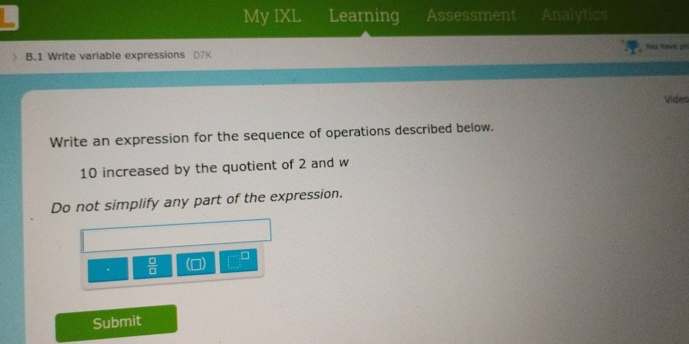 My IXL Learning Assessment Analytics 
You have pr 
B.1 Write variable expressions D7K 
Video 
Write an expression for the sequence of operations described below.
10 increased by the quotient of 2 and w 
Do not simplify any part of the expression.
 □ /□  
Submit