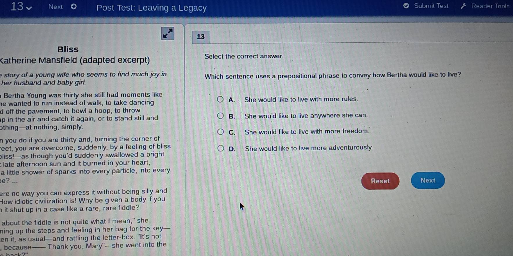 Next Post Test: Leaving a Legacy Reader Tools
Submit Test
13
Bliss
Katherine Mansfield (adapted excerpt)
Select the correct answer.
e story of a young wife who seems to find much joy in .
Which sentence uses a prepositional phrase to convey how Bertha would like to live?
her husband and baby girl.
Bertha Young was thirty she still had moments like
he wanted to run instead of walk, to take dancing A. She would like to live with more rules.
d off the pavement, to bowl a hoop, to throw
up in the air and catch it again, or to stand still and B. She would like to live anywhere she can.
othing—at nothing, simply.
C. She would like to live with more freedom.
n you do if you are thirty and, turning the corner of
reet, you are overcome, suddenly, by a feeling of bliss D. She would like to live more adventurously
liss!—as though you'd suddenly swallowed a bright
late afternoon sun and it burned in your heart,
a little shower of sparks into every particle, into every
e? ... Reset Next
ere no way you can express it without being silly and 
How idiotic civilization is! Why be given a body if you
o it shut up in a case like a rare, rare fiddle?
about the fiddle is not quite what I mean," she
ning up the steps and feeling in her bag for the key.
en it, as usual—and rattling the letter-box. "It's not
, because—— Thank you, Mary"—she went into the